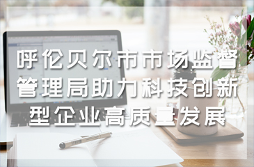 呼伦贝尔市市场监督管理局助力科技创新型企业高质量发展