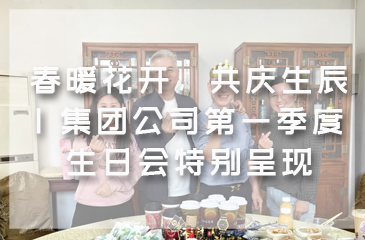 春暖花开，共庆生辰 | 集团公司第一季度生日会特别呈现