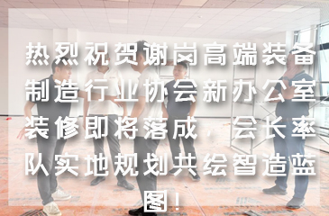 热烈祝贺谢岗高端装备制造行业协会新办公室装修即将落成，会长率队实地规划共绘智造蓝图！